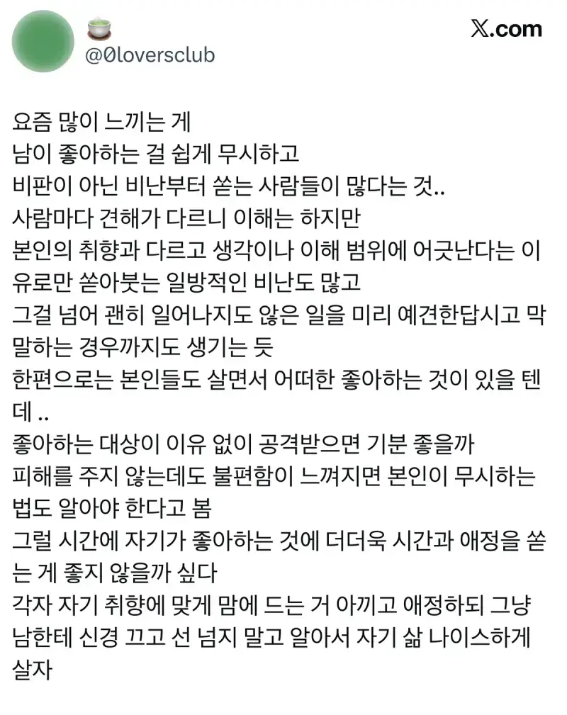 요즘 많이 느끼는 게 남이 좋아하는 걸 쉽게 무시하고 비판이 아닌 비난부터 쏟는 사람들이 많다는 것.. 사람마다 견해가 다르니 이해는 하지만 본인의 취향과 다르고 생각이나 이해 범위에 어긋난다는 이유로만 쏟아붓는 일방적인